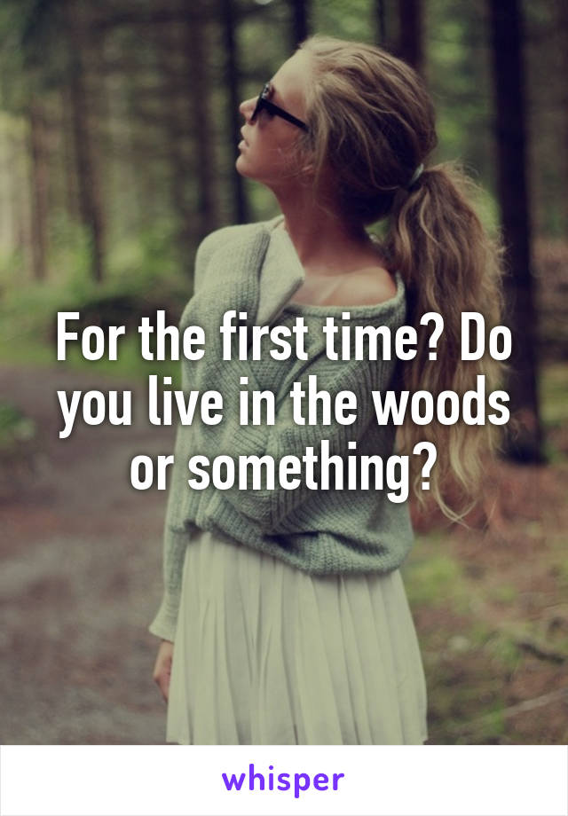 For the first time? Do you live in the woods or something?