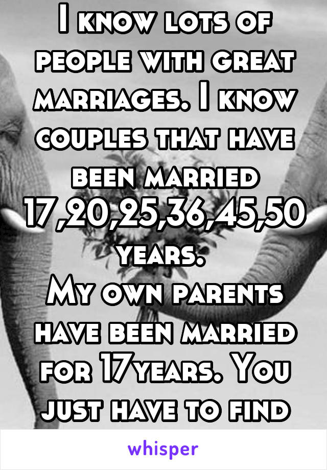 I know lots of people with great marriages. I know couples that have been married 17,20,25,36,45,50 years. 
My own parents have been married for 17years. You just have to find therightperson.