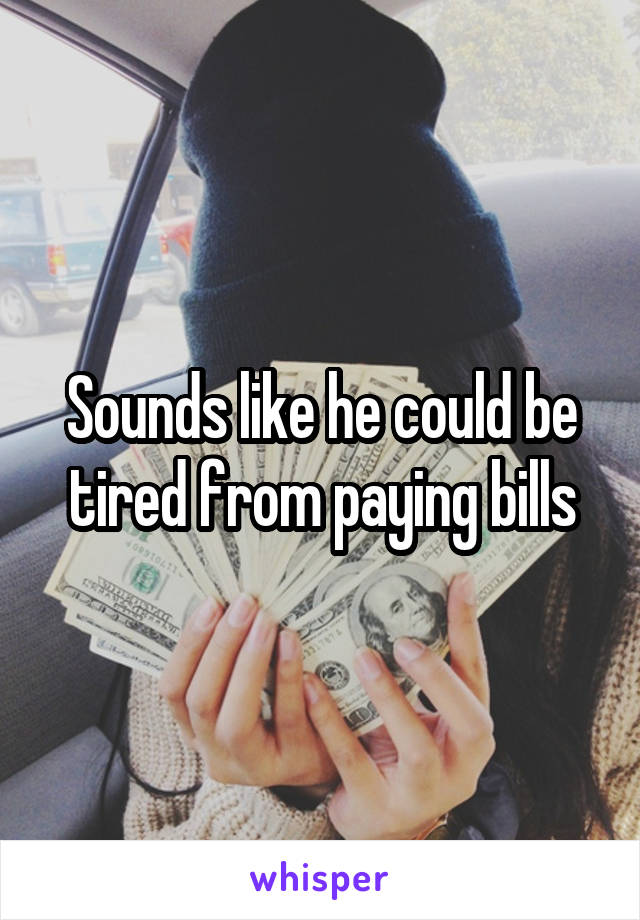 Sounds like he could be tired from paying bills