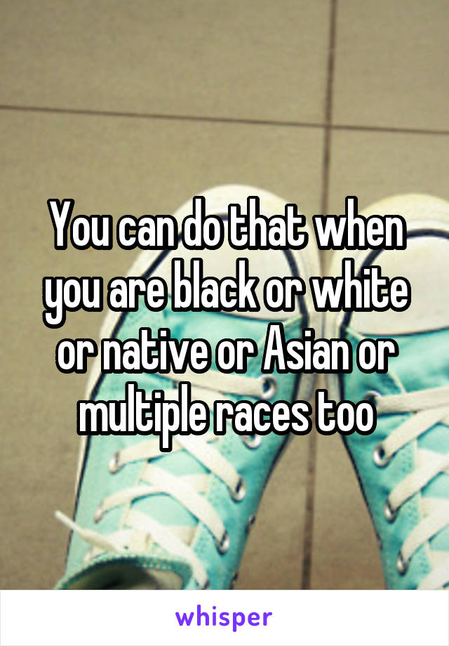 You can do that when you are black or white or native or Asian or multiple races too
