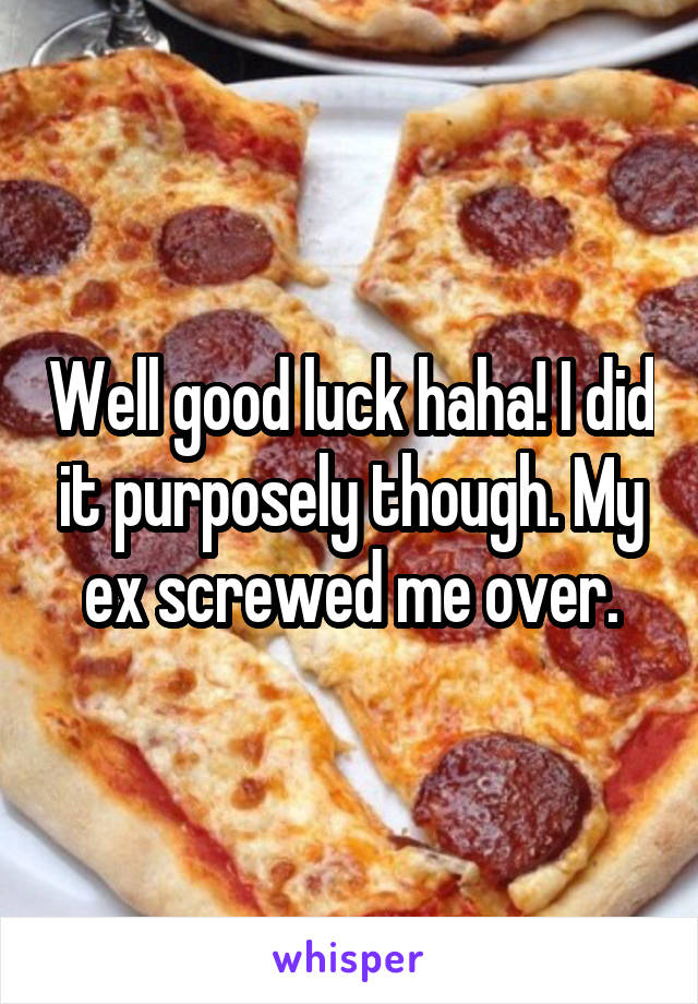 Well good luck haha! I did it purposely though. My ex screwed me over.