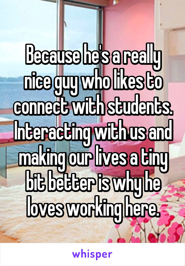 Because he's a really nice guy who likes to connect with students. Interacting with us and making our lives a tiny bit better is why he loves working here.