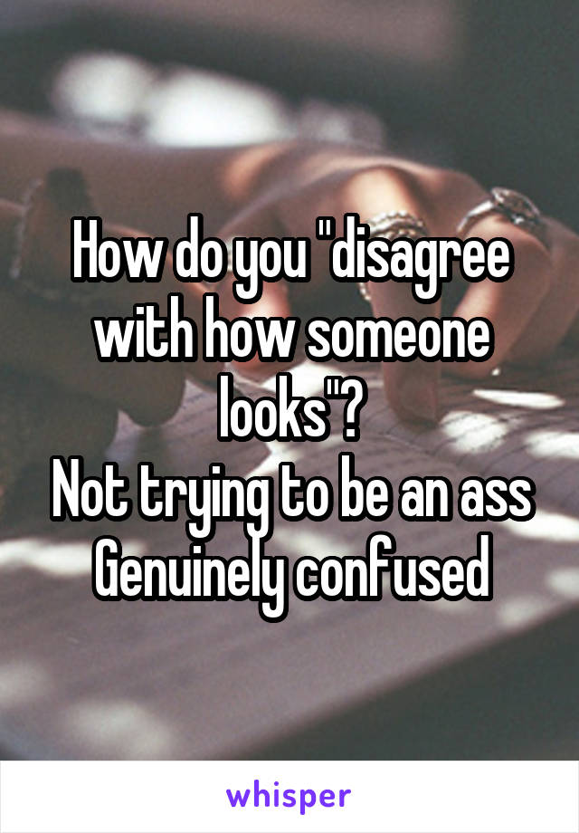 How do you "disagree with how someone looks"?
Not trying to be an ass
Genuinely confused