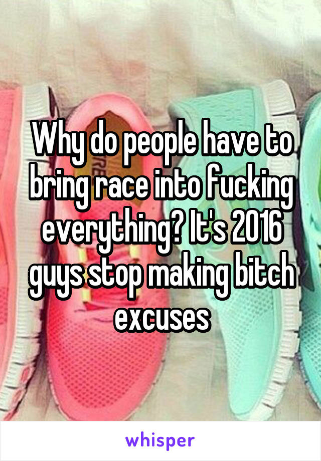 Why do people have to bring race into fucking everything? It's 2016 guys stop making bitch excuses