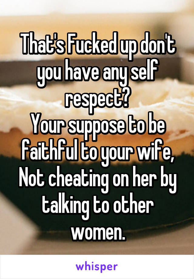 That's Fucked up don't you have any self respect?
Your suppose to be faithful to your wife,
Not cheating on her by talking to other women.