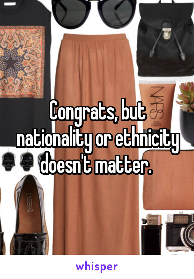 Congrats, but nationality or ethnicity doesn't matter. 