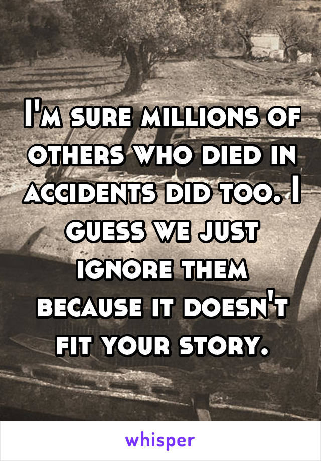 I'm sure millions of others who died in accidents did too. I guess we just ignore them because it doesn't fit your story.