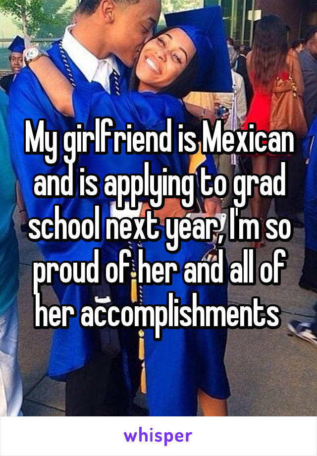 My girlfriend is Mexican and is applying to grad school next year, I'm so proud of her and all of her accomplishments 