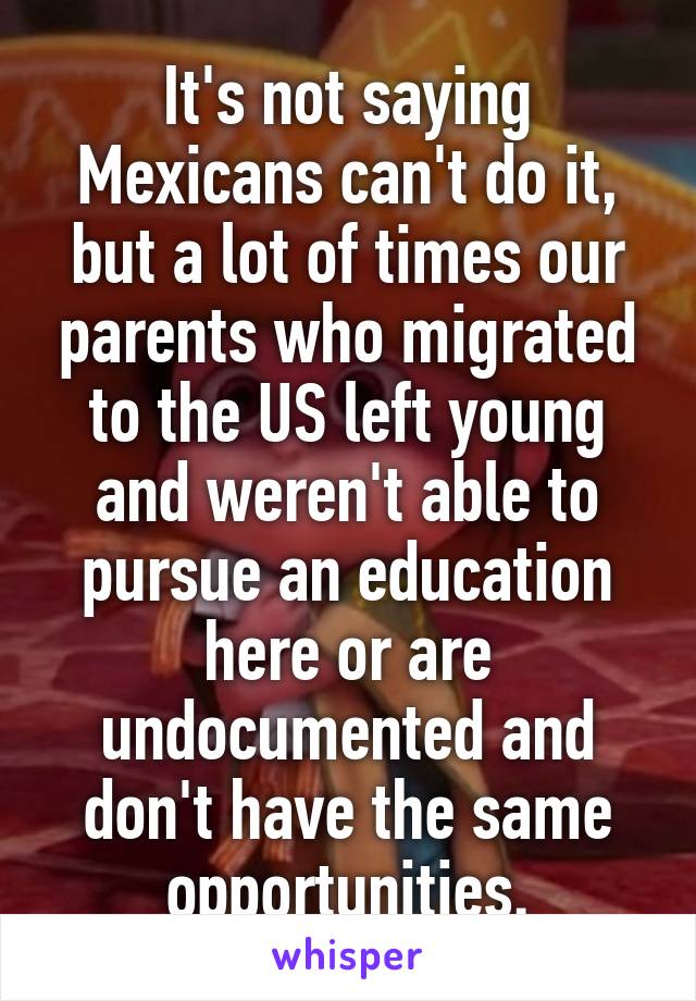 It's not saying Mexicans can't do it, but a lot of times our parents who migrated to the US left young and weren't able to pursue an education here or are undocumented and don't have the same opportunities.
