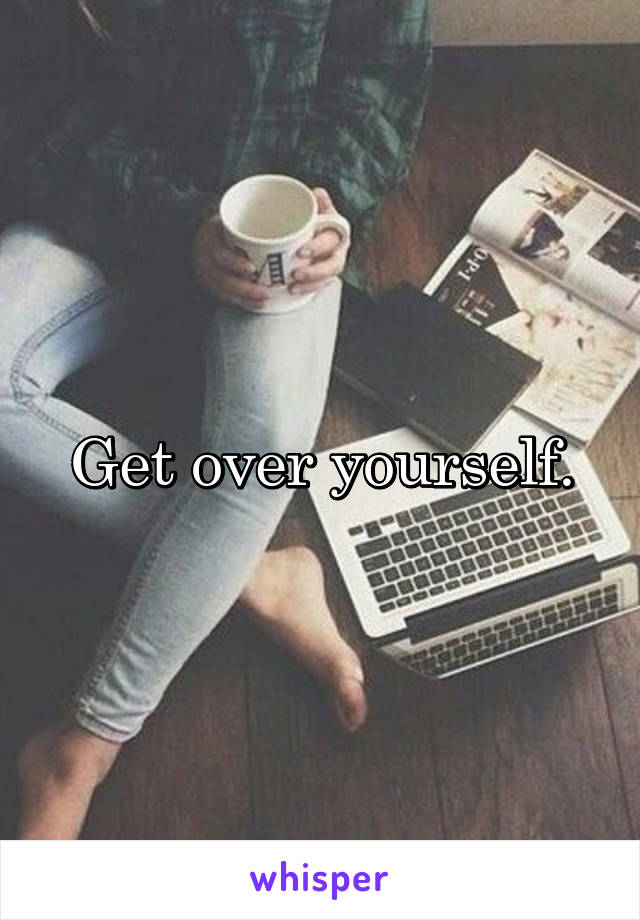 Get over yourself.