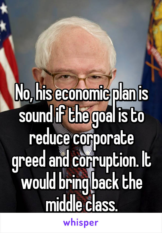


No, his economic plan is sound if the goal is to reduce corporate greed and corruption. It would bring back the middle class.