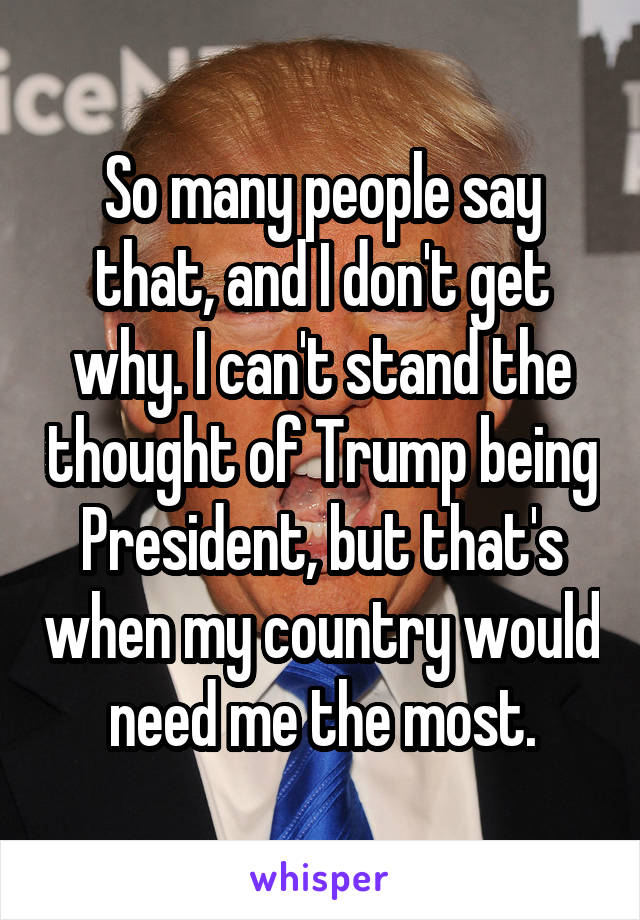 So many people say that, and I don't get why. I can't stand the thought of Trump being President, but that's when my country would need me the most.