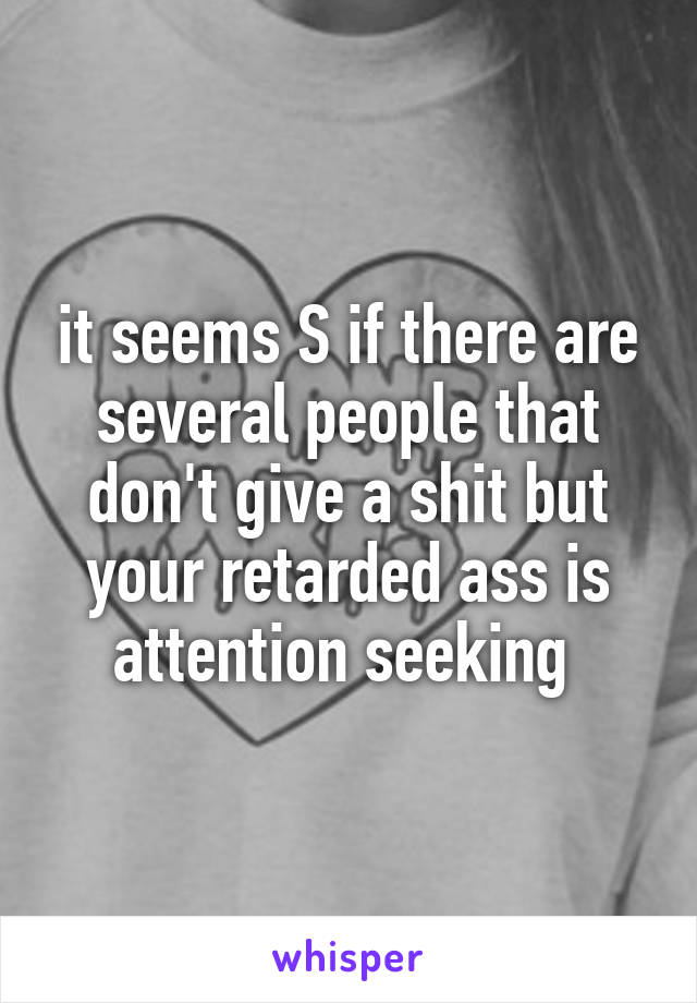 it seems S if there are several people that don't give a shit but your retarded ass is attention seeking 