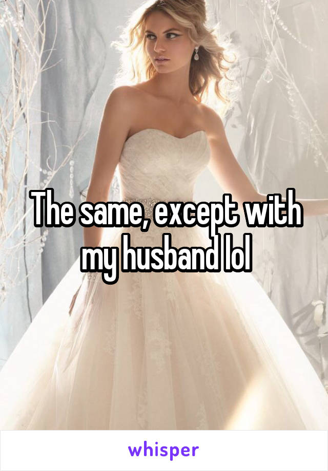 The same, except with my husband lol