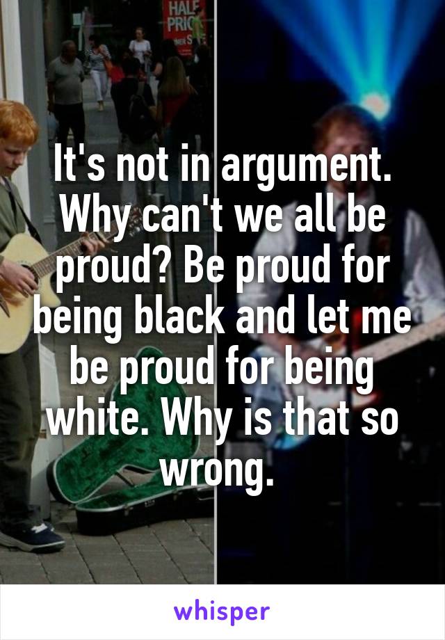 It's not in argument. Why can't we all be proud? Be proud for being black and let me be proud for being white. Why is that so wrong. 