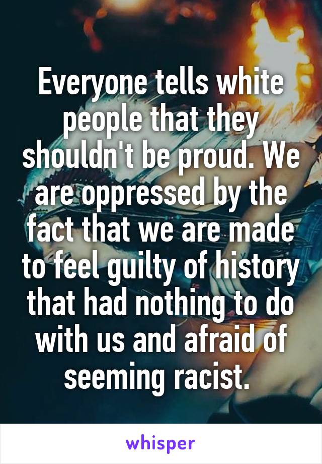 Everyone tells white people that they shouldn't be proud. We are oppressed by the fact that we are made to feel guilty of history that had nothing to do with us and afraid of seeming racist. 