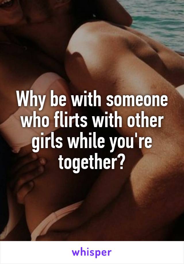 Why be with someone who flirts with other girls while you're together?