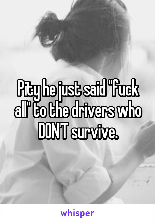 Pity he just said "fuck all" to the drivers who DON'T survive.