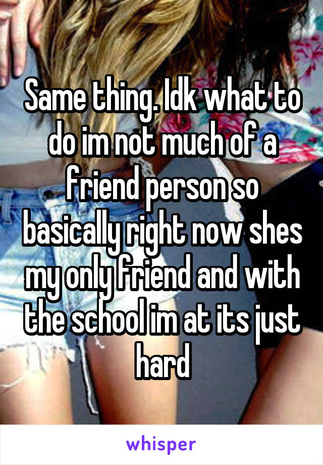 Same thing. Idk what to do im not much of a friend person so basically right now shes my only friend and with the school im at its just hard