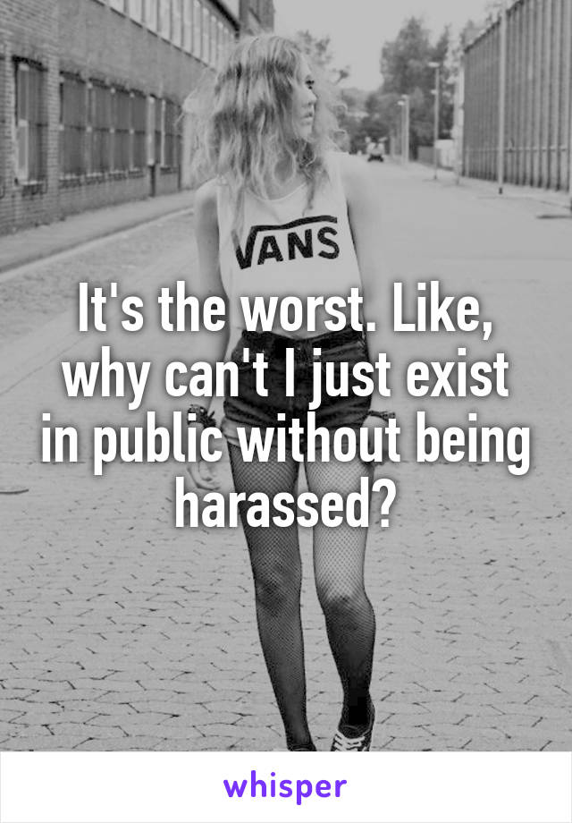 It's the worst. Like, why can't I just exist in public without being harassed?