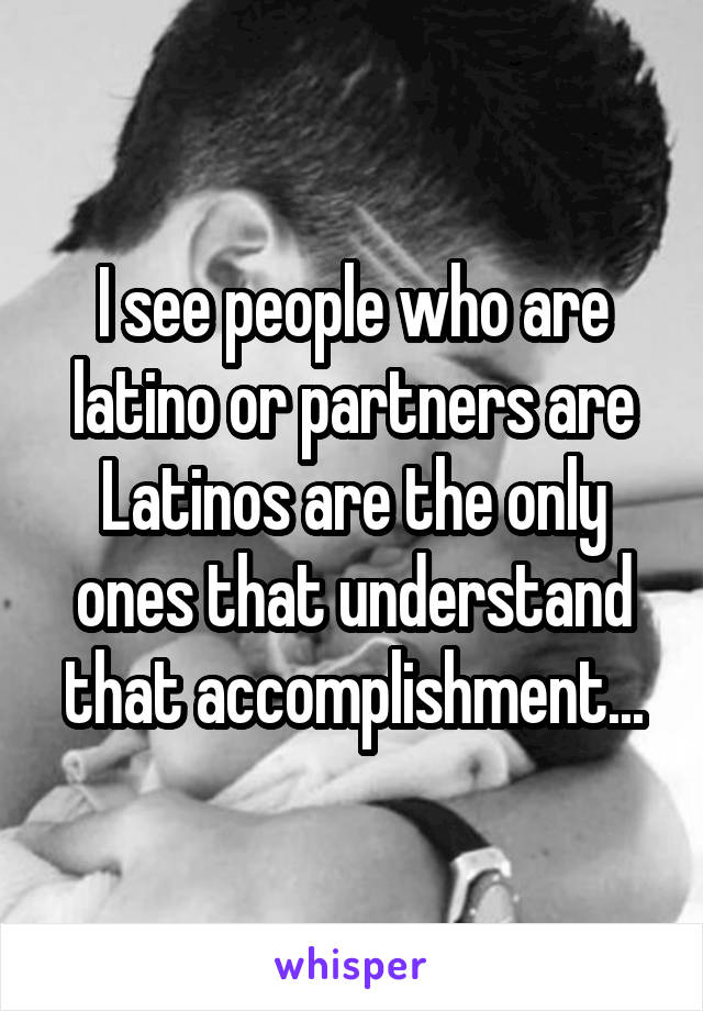 I see people who are latino or partners are Latinos are the only ones that understand that accomplishment...