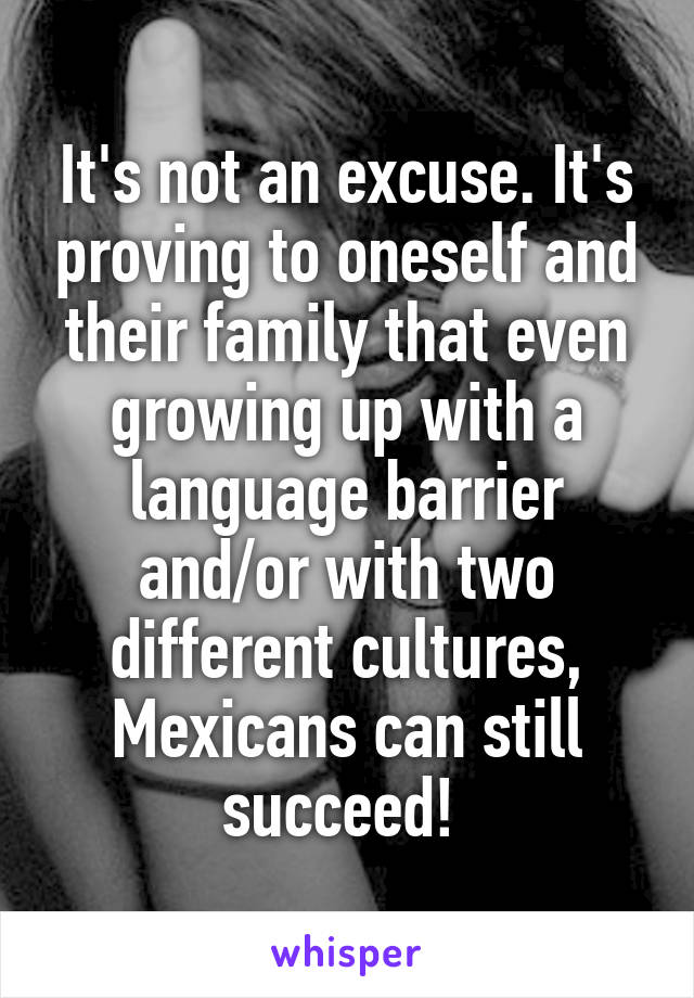 It's not an excuse. It's proving to oneself and their family that even growing up with a language barrier and/or with two different cultures, Mexicans can still succeed! 