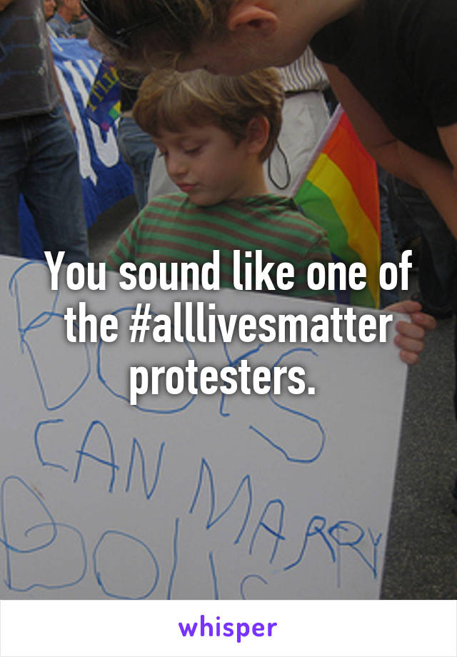 You sound like one of the #alllivesmatter protesters. 