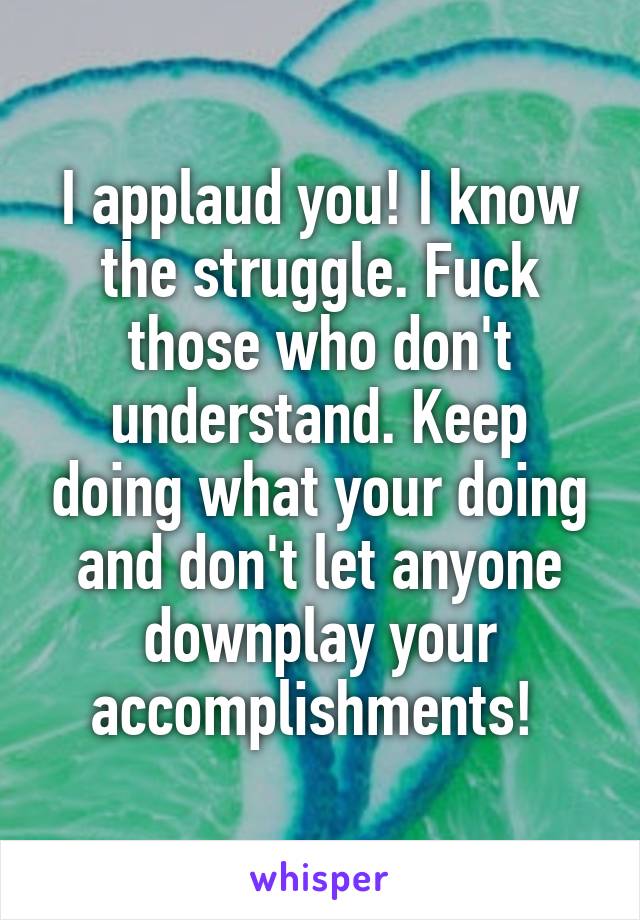I applaud you! I know the struggle. Fuck those who don't understand. Keep doing what your doing and don't let anyone downplay your accomplishments! 