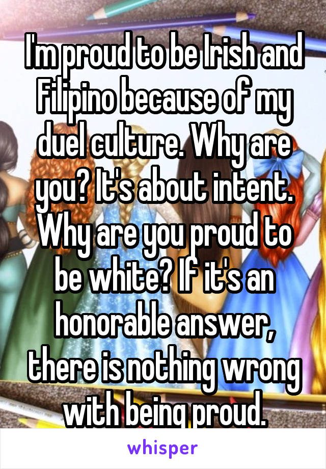 I'm proud to be Irish and Filipino because of my duel culture. Why are you? It's about intent. Why are you proud to be white? If it's an honorable answer, there is nothing wrong with being proud.