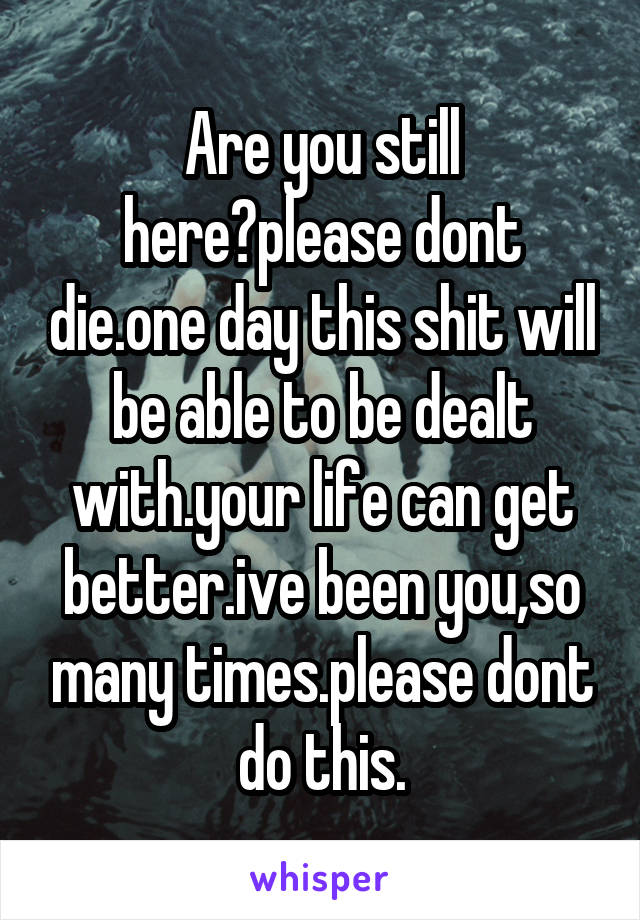 Are you still here?please dont die.one day this shit will be able to be dealt with.your life can get better.ive been you,so many times.please dont do this.