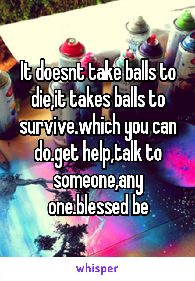 It doesnt take balls to die,it takes balls to survive.which you can do.get help,talk to someone,any one.blessed be