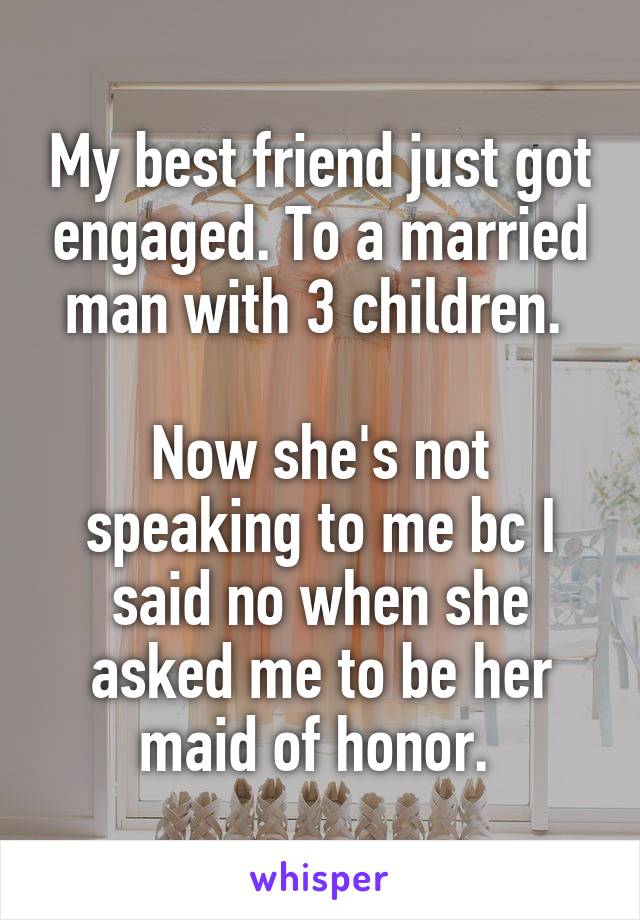 My best friend just got engaged. To a married man with 3 children. 

Now she's not speaking to me bc I said no when she asked me to be her maid of honor. 
