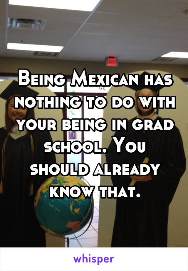 Being Mexican has nothing to do with your being in grad school. You should already know that.