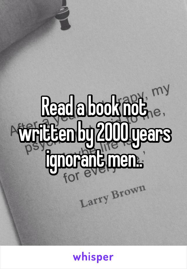 Read a book not written by 2000 years ignorant men..