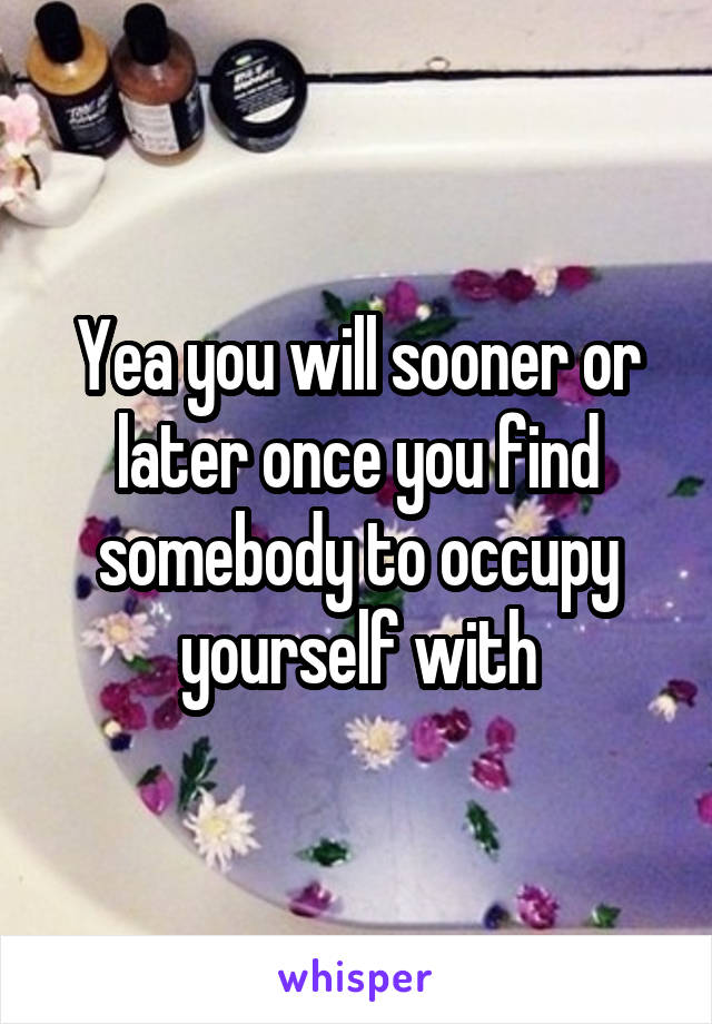 Yea you will sooner or later once you find somebody to occupy yourself with