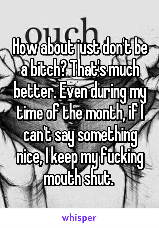 How about just don't be a bitch? That's much better. Even during my time of the month, if I can't say something nice, I keep my fucking mouth shut. 