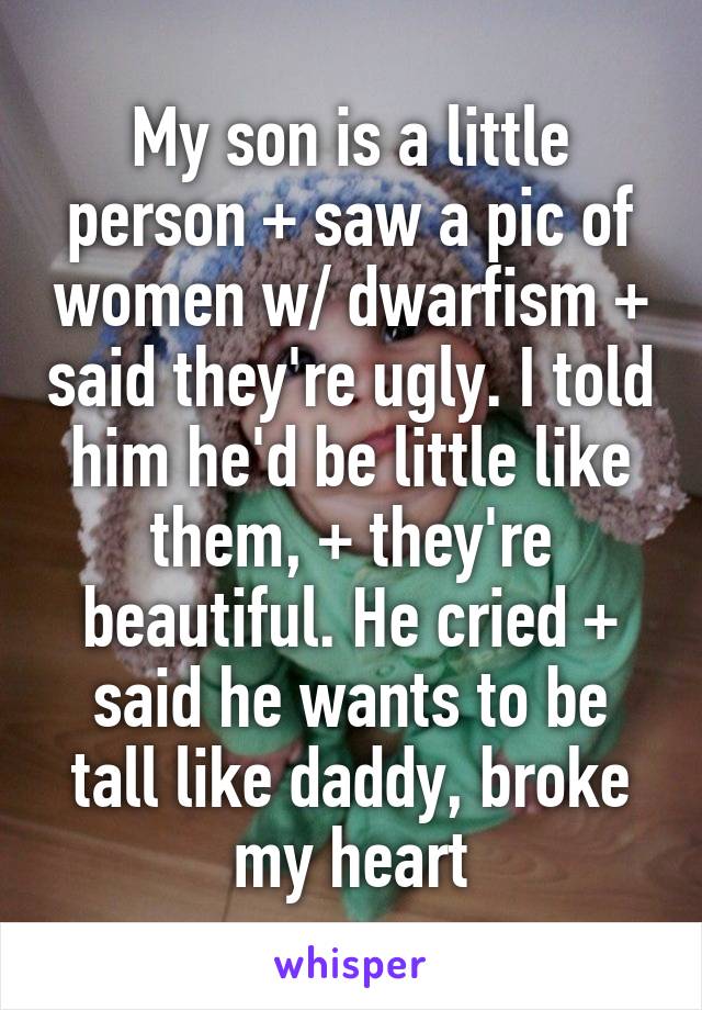 My son is a little person + saw a pic of women w/ dwarfism + said they're ugly. I told him he'd be little like them, + they're beautiful. He cried + said he wants to be tall like daddy, broke my heart