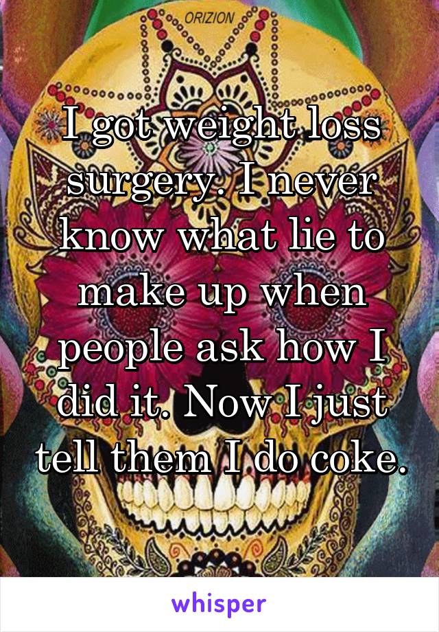 I got weight loss surgery. I never know what lie to make up when people ask how I did it. Now I just tell them I do coke. 