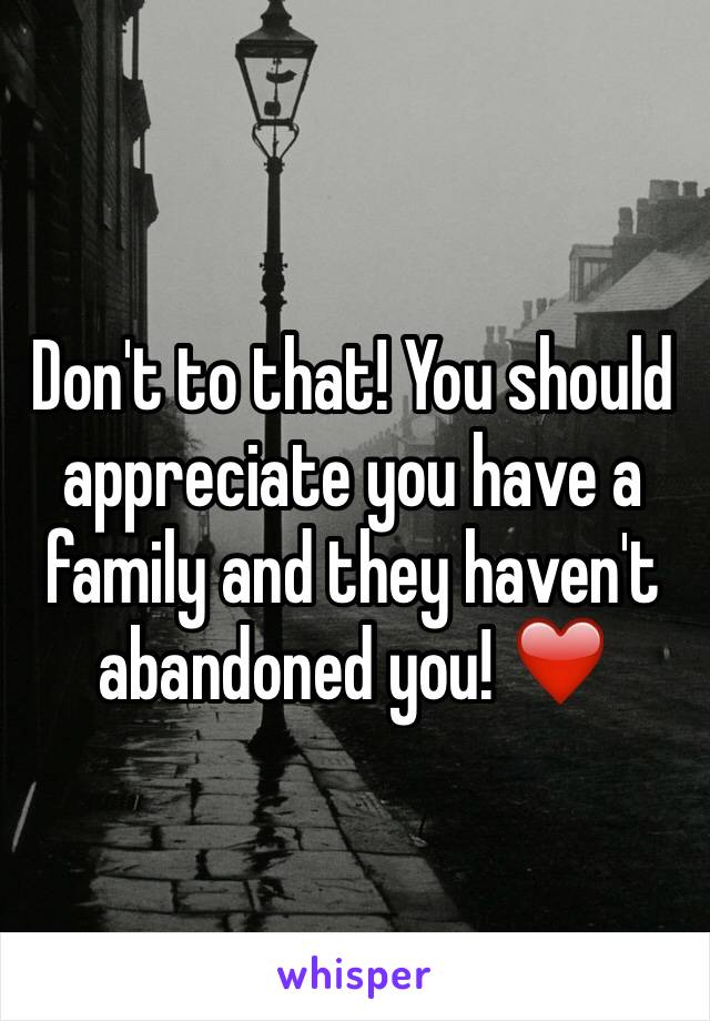 Don't to that! You should appreciate you have a family and they haven't abandoned you! ❤️