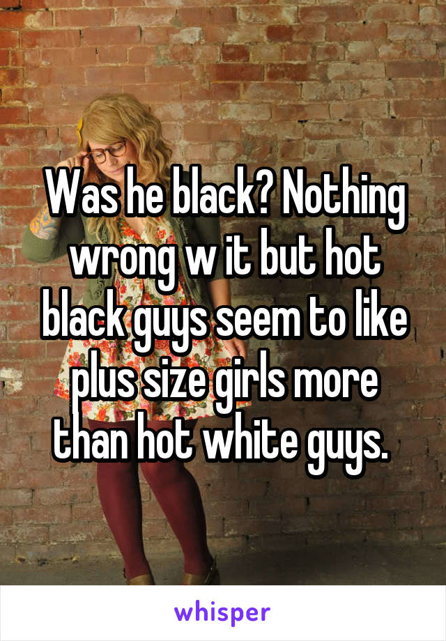 Was he black? Nothing wrong w it but hot black guys seem to like plus size girls more than hot white guys. 