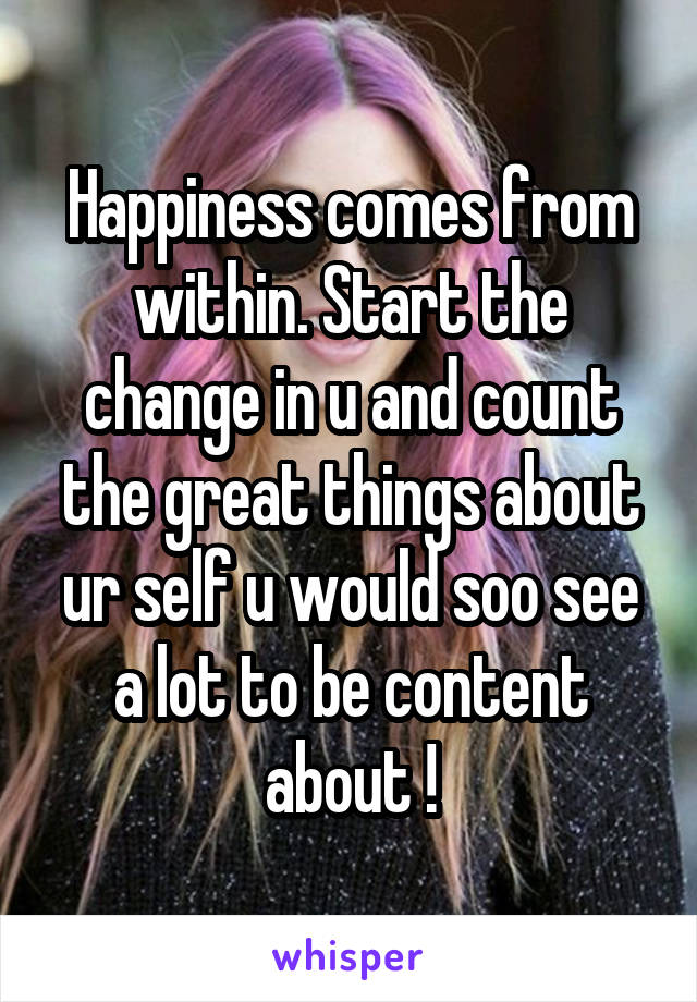 Happiness comes from within. Start the change in u and count the great things about ur self u would soo see a lot to be content about !