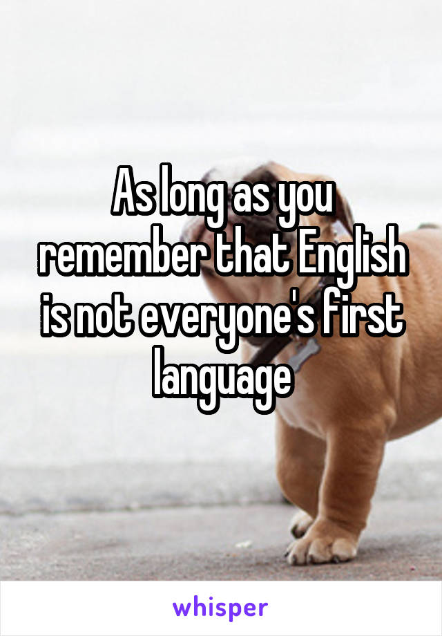 As long as you remember that English is not everyone's first language
