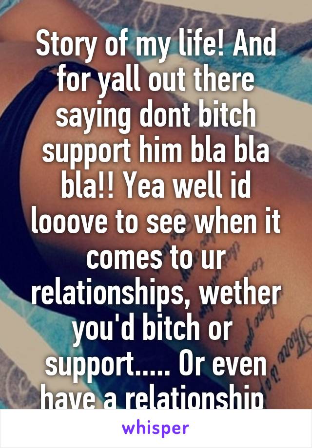 Story of my life! And for yall out there saying dont bitch support him bla bla bla!! Yea well id looove to see when it comes to ur relationships, wether you'd bitch or  support..... Or even have a relationship 