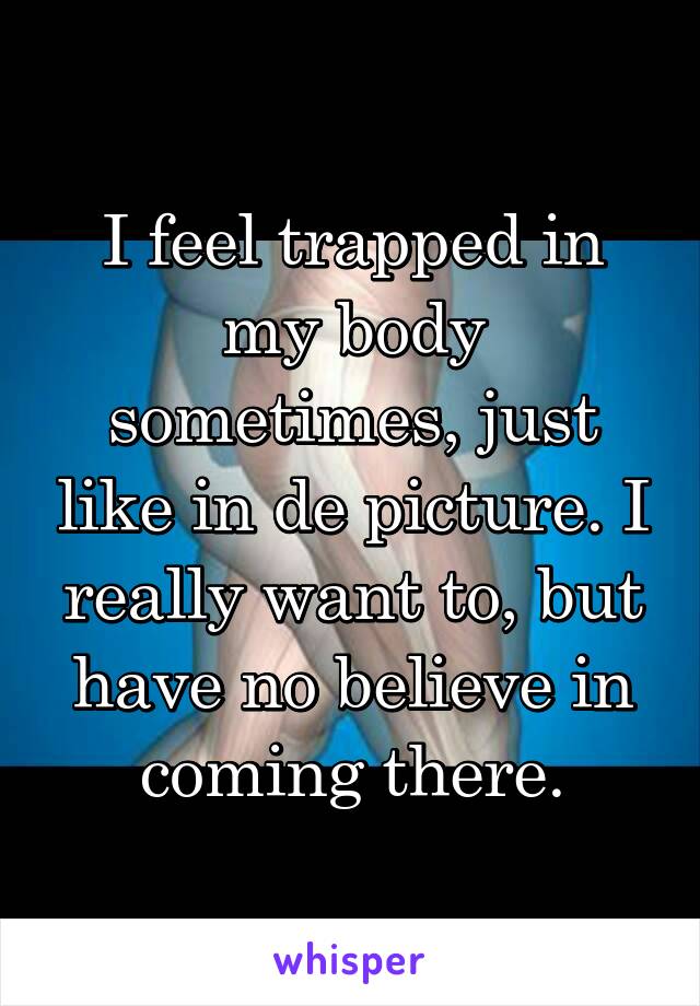 I feel trapped in my body sometimes, just like in de picture. I really want to, but have no believe in coming there.