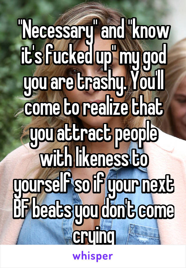 "Necessary" and "know it's fucked up" my god you are trashy. You'll come to realize that you attract people with likeness to yourself so if your next BF beats you don't come crying
