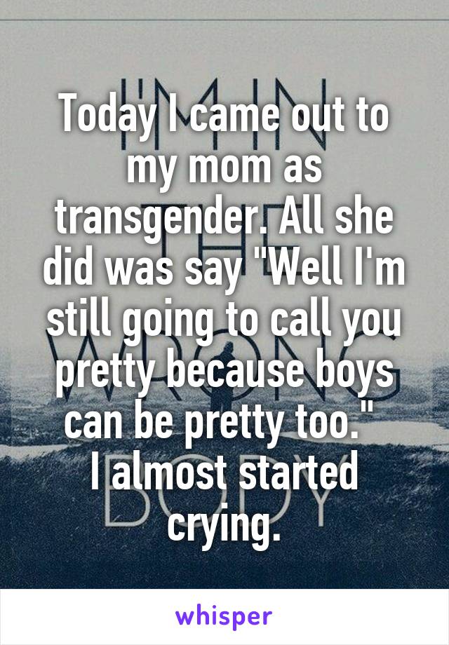 Today I came out to my mom as transgender. All she did was say "Well I'm still going to call you pretty because boys can be pretty too." 
I almost started crying.