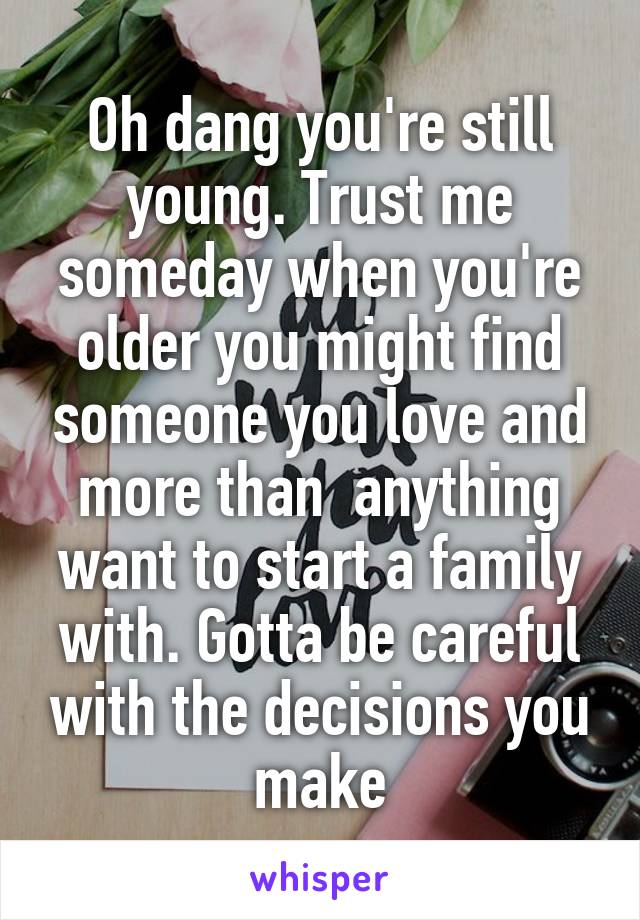 Oh dang you're still young. Trust me someday when you're older you might find someone you love and more than  anything want to start a family with. Gotta be careful with the decisions you make