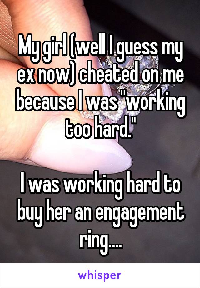 My girl (well I guess my ex now) cheated on me because I was "working too hard."

I was working hard to buy her an engagement ring....