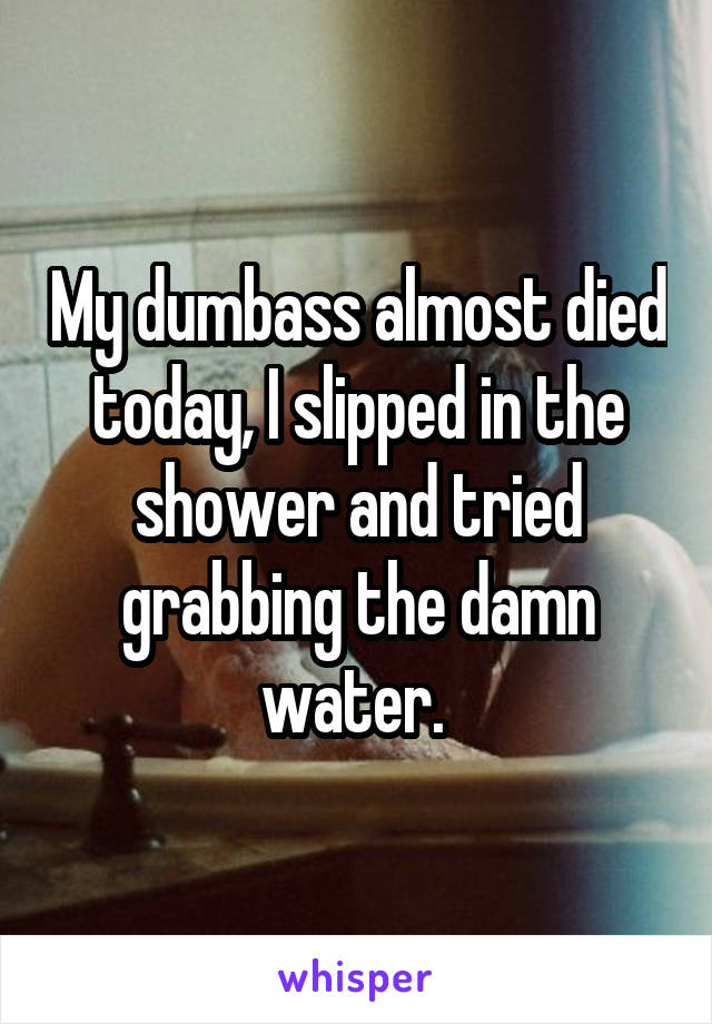 My dumbass almost died today, I slipped in the shower and tried grabbing the damn water. 