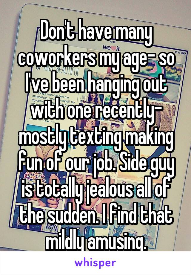 Don't have many coworkers my age- so I've been hanging out with one recently- mostly texting making fun of our job. Side guy is totally jealous all of the sudden. I find that mildly amusing.